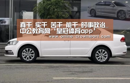 真干 实干 苦干 能干_时事政治_中公教育网‘皇冠体育app’(图2) 皇冠体育官网